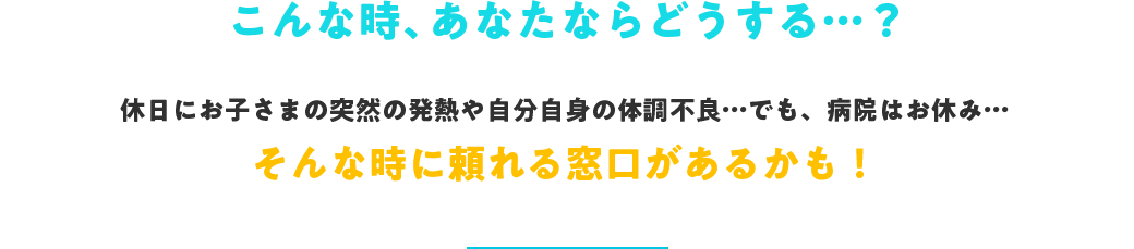 こんな時、あなたならどうする…？休日にお子さまの突然の発熱や自分自身の体調不良…でも、病院はお休み…そんな時に頼れる窓口があるかも！